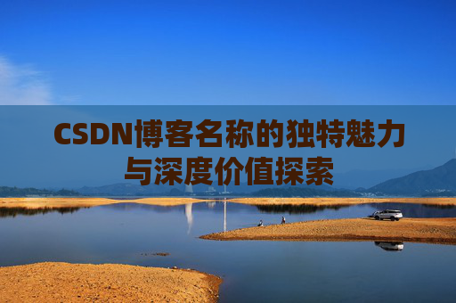 CSDN博客名称的独特魅力与深度价值探索 CSDN博客名称的独特魅力与深度价值探索